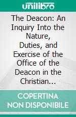 The Deacon: An Inquiry Into the Nature, Duties, and Exercise of the Office of the Deacon in the Christian Church. E-book. Formato PDF ebook di James M. Willson