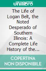 The Life of Logan Belt, the Noted Desperado of Southern Illinois: A Complete Life History of the Most Daring, Desperado Ever Known to Civilization. E-book. Formato PDF ebook