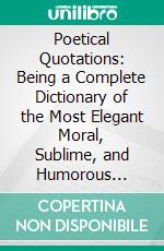 Poetical Quotations: Being a Complete Dictionary of the Most Elegant Moral, Sublime, and Humorous Passages in the British Poets. E-book. Formato PDF ebook di John F. Addington