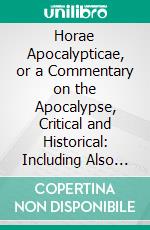 Horae Apocalypticae, or a Commentary on the Apocalypse, Critical and Historical: Including Also an Examination of the Chief Prophecies of Daniel. E-book. Formato PDF ebook