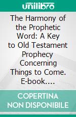 The Harmony of the Prophetic Word: A Key to Old Testament Prophecy Concerning Things to Come. E-book. Formato PDF ebook di Arno C. Gaebelein