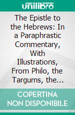 The Epistle to the Hebrews: In a Paraphrastic Commentary, With Illustrations, From Philo, the Targums, the Mishna and Gemara, the Later Rabbinical Writers, and Christian Annotators, Etc;, Etc. E-book. Formato PDF ebook di Joseph Benjamin M'caul