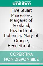 Five Stuart Princesses: Margaret of Scotland, Elizabeth of Bohemia, Mary of Orange, Henrietta of Orleans, Sophia of Hanover. E-book. Formato PDF ebook