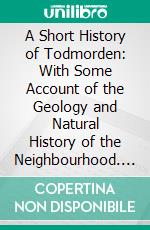 A Short History of Todmorden: With Some Account of the Geology and Natural History of the Neighbourhood. E-book. Formato PDF ebook