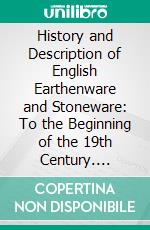 History and Description of English Earthenware and Stoneware: To the Beginning of the 19th Century. E-book. Formato PDF ebook di William Burton