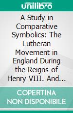 A Study in Comparative Symbolics: The Lutheran Movement in England During the Reigns of Henry VIII. And Edward Vi. And Its Literary Monuments. E-book. Formato PDF ebook di Henry Eyster Jacobs