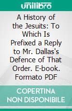 A History of the Jesuits: To Which Is Prefixed a Reply to Mr. Dallas's Defence of That Order. E-book. Formato PDF ebook