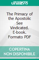 The Primacy of the Apostolic See Vindicated. E-book. Formato PDF ebook