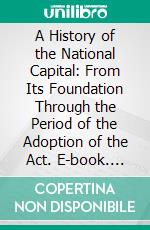 A History of the National Capital: From Its Foundation Through the Period of the Adoption of the Act. E-book. Formato PDF ebook