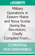 Military Operations in Eastern Maine and Nova Scotia: During the Revolution, Chiefly Compiled From the Journals and Letters of Colonel John Allan, With Notes and a Memoir of Col. John Allan. E-book. Formato PDF ebook