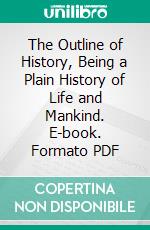 The Outline of History, Being a Plain History of Life and Mankind. E-book. Formato PDF ebook
