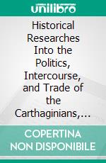 Historical Researches Into the Politics, Intercourse, and Trade of the Carthaginians, Ethiopians, and Egyptians. E-book. Formato PDF ebook