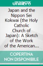 Japan and the Nippon Sei Kokwai (the Holy Catholic Church of Japan): A Sketch of the Work of the American Episcopal Church. E-book. Formato PDF ebook di Edward Abbott