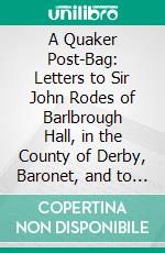 A Quaker Post-Bag: Letters to Sir John Rodes of Barlbrough Hall, in the County of Derby, Baronet, and to John Gratton of Monyash, 1693-1742. E-book. Formato PDF ebook