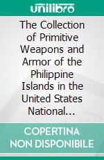 The Collection of Primitive Weapons and Armor of the Philippine Islands in the United States National Museum. E-book. Formato PDF ebook di Herbert W. Krieger