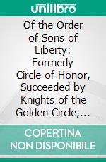 Of the Order of Sons of Liberty: Formerly Circle of Honor, Succeeded by Knights of the Golden Circle, Afterward Order of American Knights. E-book. Formato PDF ebook