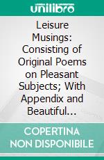 Leisure Musings: Consisting of Original Poems on Pleasant Subjects; With Appendix and Beautiful Illustrations. E-book. Formato PDF ebook di Silas Cryer