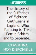 The History of the Sufferings of Eighteen Carthusians in England: Who Refusing to Take Part in Schism, and to Separate Themselves From the Unity of the Catholic Church, Were Cruelly Martyred. E-book. Formato PDF ebook