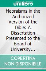 Hebraisms in the Authorized Version of the Bible: A Dissertation Presented to the Board of University Studies of the Johns Hopkins University for the Degree of Doctor of Philosophy, 1900. E-book. Formato PDF ebook di William Rosenau