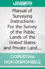 Manual of Surveying Instructions: For the Survey of the Public Lands of the United States and Private Land Claims. E-book. Formato PDF ebook di Commissioner of the General Land Office