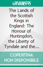 The Lands of the Scottish Kings in England: The Honour of Huntingdon, the Liberty of Tyndale and the Honour of Penrith. E-book. Formato PDF ebook