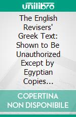The English Revisers' Greek Text: Shown to Be Unauthorized Except by Egyptian Copies Discarded by Greeks and to Be Opposed to the Historic Text of All Ages and Churches. E-book. Formato PDF ebook