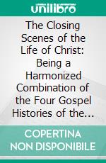 The Closing Scenes of the Life of Christ: Being a Harmonized Combination of the Four Gospel Histories of the Last Year of Our Saviour's Life. E-book. Formato PDF ebook