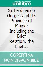 Sir Ferdinando Gorges and His Province of Maine: Including the Brief Relation, the Brief Narration, His Defence, the Charter Granted to Him, His Will, and His Letters. E-book. Formato PDF ebook di James Phinney Baxter