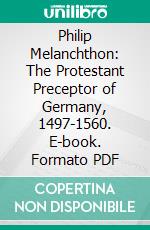 Philip Melanchthon: The Protestant Preceptor of Germany, 1497-1560. E-book. Formato PDF ebook di James William Richard