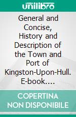 General and Concise, History and Description of the Town and Port of Kingston-Upon-Hull. E-book. Formato PDF ebook di James Joseph Sheahan