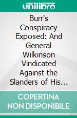 Burr's Conspiracy Exposed: And General Wilkinson Vindicated Against the Slanders of His Enemies on That Important Occasion. E-book. Formato PDF ebook di James Wilkinson