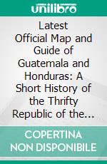 Latest Official Map and Guide of Guatemala and Honduras: A Short History of the Thrifty Republic of the South, Containing All Information That Will Be Useful to the Visitor, Immigrant and Workingman. E-book. Formato PDF ebook di Vincent Lamantia