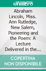 Abraham Lincoln, Miss. Ann Rutledge, New Salem, Pioneering and the Poem: A Lecture Delivered in the Old Sangamon Country Court House, November, 1866. E-book. Formato PDF