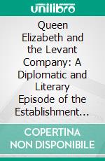 Queen Elizabeth and the Levant Company: A Diplomatic and Literary Episode of the Establishment of Our Trade With Turkey. E-book. Formato PDF ebook