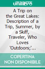 A Trip on the Great Lakes: Description of a Trip, Summer, by a Skiff, Traveler, Who Loves 'Outdoors;' Tells, of Fish, Fur, Game and Other, Things of Interest. E-book. Formato PDF ebook