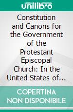 Constitution and Canons for the Government of the Protestant Episcopal Church: In the United States of America, Adopted in General Conventions 1789-1916. E-book. Formato PDF ebook