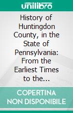 History of Huntingdon County, in the State of Pennsylvania: From the Earliest Times to the Centennial Anniversary of American Independence, July 4, 1876. E-book. Formato PDF ebook