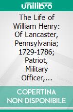 The Life of William Henry: Of Lancaster, Pennsylvania; 1729-1786; Patriot, Military Officer, Inventor of the Steamboat; A Contribution to Revolutionary History. E-book. Formato PDF ebook di Francis Jordan