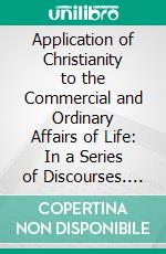 Application of Christianity to the Commercial and Ordinary Affairs of Life: In a Series of Discourses. E-book. Formato PDF