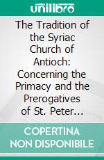 The Tradition of the Syriac Church of Antioch: Concerning the Primacy and the Prerogatives of St. Peter and of His Successors the Roman Pontiffs. E-book. Formato PDF ebook