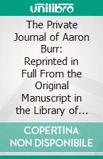 The Private Journal of Aaron Burr: Reprinted in Full From the Original Manuscript in the Library of Mr. William K. Bixby of St. Louis, Mo;; With an Introduction, Explanatory Notes, and a Glossary. E-book. Formato PDF ebook