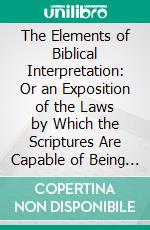 The Elements of Biblical Interpretation: Or an Exposition of the Laws by Which the Scriptures Are Capable of Being Correctly Interpreted. E-book. Formato PDF ebook