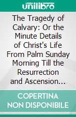 The Tragedy of Calvary: Or the Minute Details of Christ's Life From Palm Sunday Morning Till the Resurrection and Ascension Taken Prophecy, History, Revelations and Ancient Writings. E-book. Formato PDF ebook