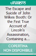 The Escape and Suicide of John Wilkes Booth: Or the First True Account of Lincoln's Assassination, Containing a Complete Confession by Booth, Many Years After the Crime. E-book. Formato PDF ebook