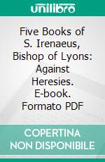 Five Books of S. Irenaeus, Bishop of Lyons: Against Heresies. E-book. Formato PDF ebook