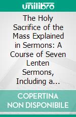 The Holy Sacrifice of the Mass Explained in Sermons: A Course of Seven Lenten Sermons, Including a Sermon for Good Friday and Eleven Sermons on the Sacred Heart. E-book. Formato PDF ebook