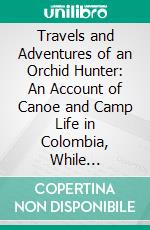 Travels and Adventures of an Orchid Hunter: An Account of Canoe and Camp Life in Colombia, While Collecting Orchids in the Northern Andes. E-book. Formato PDF ebook di Albert Millican