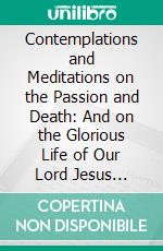 Contemplations and Meditations on the Passion and Death: And on the Glorious Life of Our Lord Jesus Christ; According to the Method of St. Ignatius. E-book. Formato PDF ebook