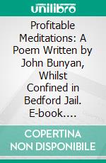 Profitable Meditations: A Poem Written by John Bunyan, Whilst Confined in Bedford Jail. E-book. Formato PDF ebook