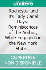 Rochester and Its Early Canal Days: Reminiscences of the Author, While Engaged on the New York State Waterways, the Erie, Genesee Valley, Black River, and Other Lateral Canals. E-book. Formato PDF ebook